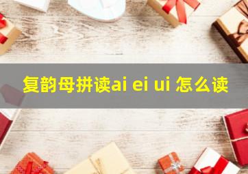 复韵母拼读ai ei ui 怎么读